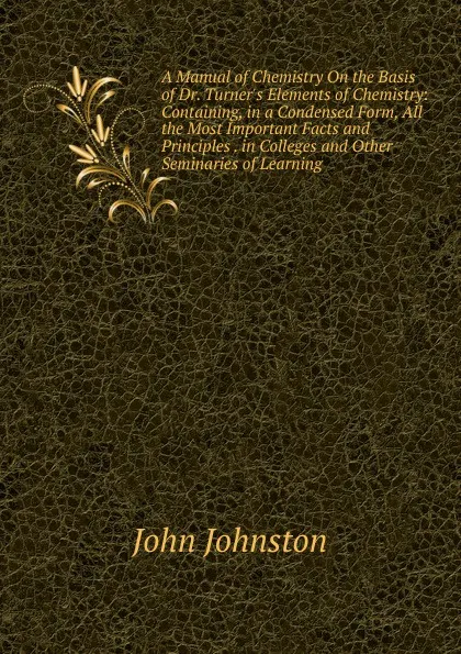 Обложка книги A Manual of Chemistry On the Basis of Dr. Turner.s Elements of Chemistry: Containing, in a Condensed Form, All the Most Important Facts and Principles . in Colleges and Other Seminaries of Learning, John Johnston