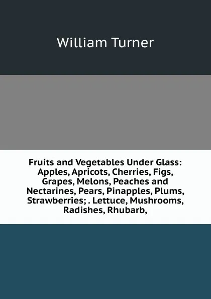 Обложка книги Fruits and Vegetables Under Glass: Apples, Apricots, Cherries, Figs, Grapes, Melons, Peaches and Nectarines, Pears, Pinapples, Plums, Strawberries; . Lettuce, Mushrooms, Radishes, Rhubarb,, William Turner