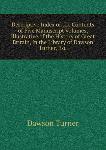 Обложка книги Descriptive Index of the Contents of Five Manuscript Volumes, Illustrative of the History of Great Britain, in the Library of Dawson Turner, Esq, Dawson Turner