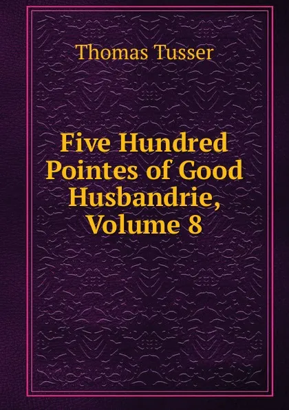 Обложка книги Five Hundred Pointes of Good Husbandrie, Volume 8, Thomas Tusser