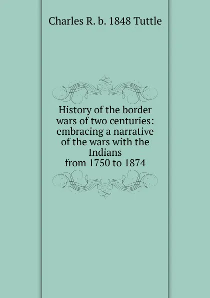 Обложка книги History of the border wars of two centuries: embracing a narrative of the wars with the Indians from 1750 to 1874, Charles R. b. 1848 Tuttle