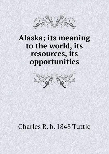 Обложка книги Alaska; its meaning to the world, its resources, its opportunities, Charles R. b. 1848 Tuttle