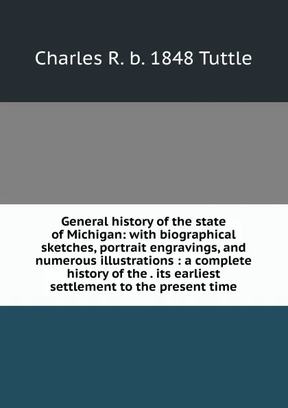 Обложка книги General history of the state of Michigan: with biographical sketches, portrait engravings, and numerous illustrations : a complete history of the . its earliest settlement to the present time, Charles R. b. 1848 Tuttle