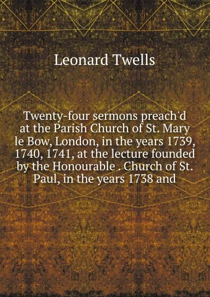 Обложка книги Twenty-four sermons preach.d at the Parish Church of St. Mary le Bow, London, in the years 1739, 1740, 1741, at the lecture founded by the Honourable . Church of St. Paul, in the years 1738 and, Leonard Twells