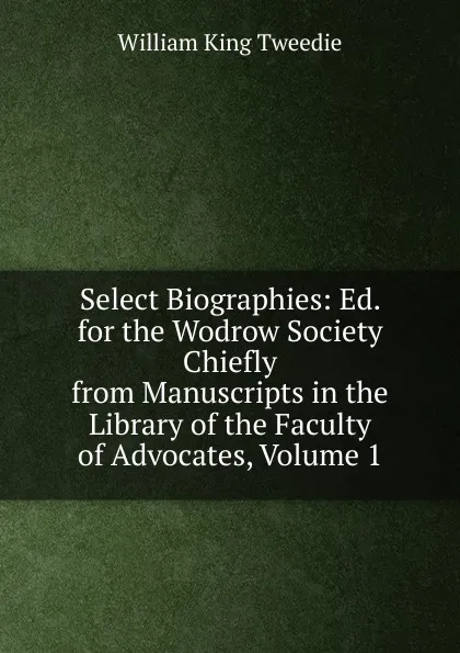 Обложка книги Select Biographies: Ed. for the Wodrow Society Chiefly from Manuscripts in the Library of the Faculty of Advocates, Volume 1, William King Tweedie