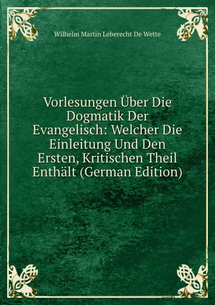 Обложка книги Vorlesungen Uber Die Dogmatik Der Evangelisch: Welcher Die Einleitung Und Den Ersten, Kritischen Theil Enthalt (German Edition), Wilhelm Martin Leberecht de Wette