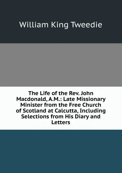 Обложка книги The Life of the Rev. John Macdonald, A.M.: Late Missionary Minister from the Free Church of Scotland at Calcutta, Including Selections from His Diary and Letters, William King Tweedie