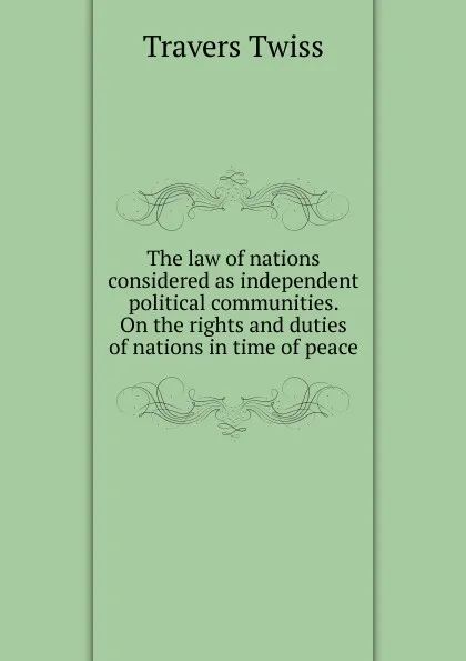 Обложка книги The law of nations considered as independent political communities. On the rights and duties of nations in time of peace, Travers Twiss