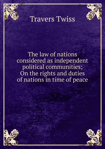 Обложка книги The law of nations considered as independent political communities; On the rights and duties of nations in time of peace, Travers Twiss