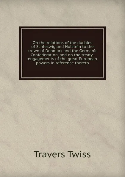 Обложка книги On the relations of the duchies of Schleswig and Holstein to the crown of Denmark and the Germanic Confederation, and on the treaty-engagements of the great European powers in reference thereto, Travers Twiss