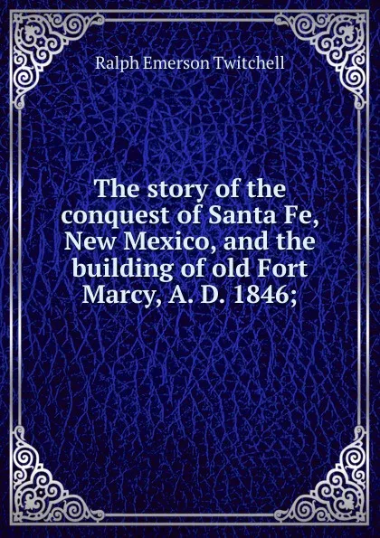 Обложка книги The story of the conquest of Santa Fe, New Mexico, and the building of old Fort Marcy, A. D. 1846;, Ralph Emerson Twitchell