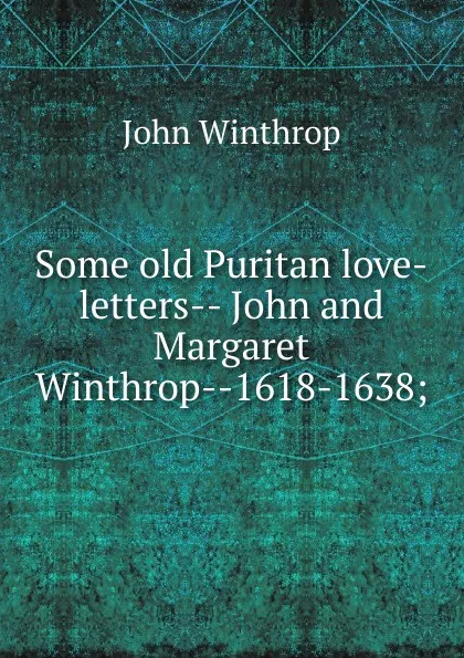 Обложка книги Some old Puritan love-letters-- John and Margaret Winthrop--1618-1638;, John Winthrop