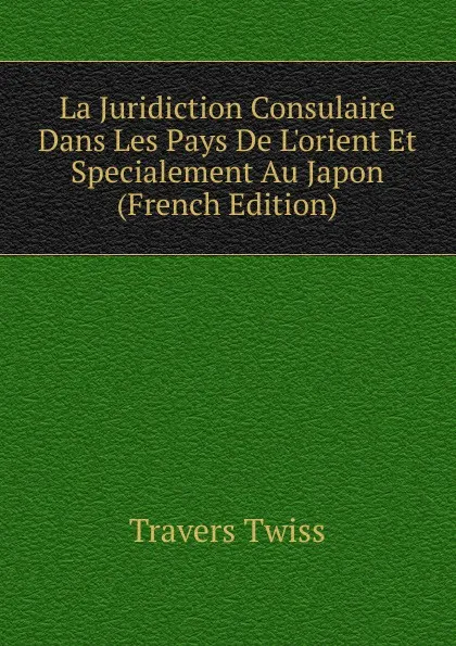 Обложка книги La Juridiction Consulaire Dans Les Pays De L.orient Et Specialement Au Japon (French Edition), Travers Twiss