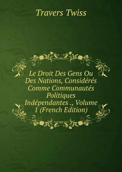 Обложка книги Le Droit Des Gens Ou Des Nations, Consideres Comme Communautes Politiques Independantes ., Volume 1 (French Edition), Travers Twiss