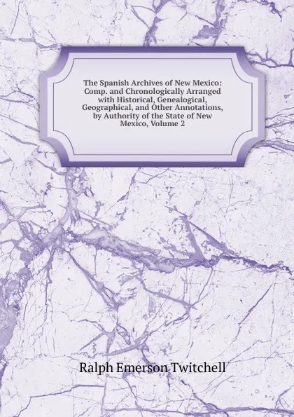 Обложка книги The Spanish Archives of New Mexico: Comp. and Chronologically Arranged with Historical, Genealogical, Geographical, and Other Annotations, by Authority of the State of New Mexico, Volume 2, Ralph Emerson Twitchell