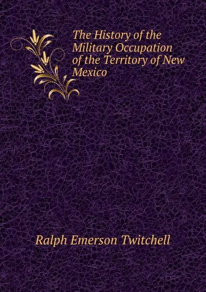 Обложка книги The History of the Military Occupation of the Territory of New Mexico, Ralph Emerson Twitchell