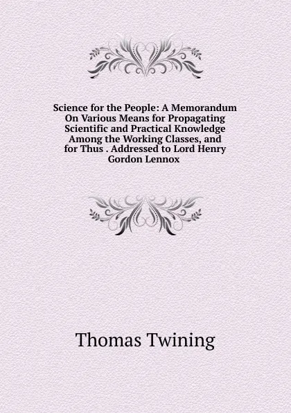 Обложка книги Science for the People: A Memorandum On Various Means for Propagating Scientific and Practical Knowledge Among the Working Classes, and for Thus . Addressed to Lord Henry Gordon Lennox ., Thomas Twining