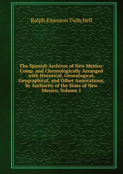 Обложка книги The Spanish Archives of New Mexico: Comp. and Chronologically Arranged with Historical, Genealogical, Geographical, and Other Annotations, by Authority of the State of New Mexico, Volume 1, Ralph Emerson Twitchell