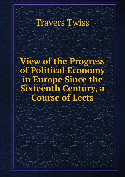 Обложка книги View of the Progress of Political Economy in Europe Since the Sixteenth Century, a Course of Lects, Travers Twiss