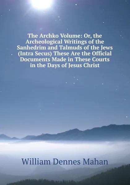 Обложка книги The Archko Volume: Or, the Archeological Writings of the Sanhedrim and Talmuds of the Jews (Intra Secus) These Are the Official Documents Made in These Courts in the Days of Jesus Christ, William Dennes Mahan