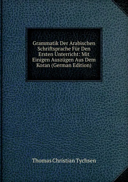 Обложка книги Grammatik Der Arabischen Schriftsprache Fur Den Ersten Unterricht: Mit Einigen Auszugen Aus Dem Koran (German Edition), Thomas Christian Tychsen