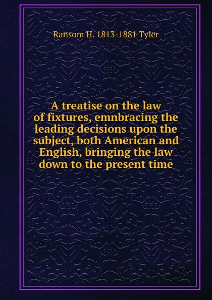 Обложка книги A treatise on the law of fixtures, emnbracing the leading decisions upon the subject, both American and English, bringing the law down to the present time, Ransom H. 1813-1881 Tyler