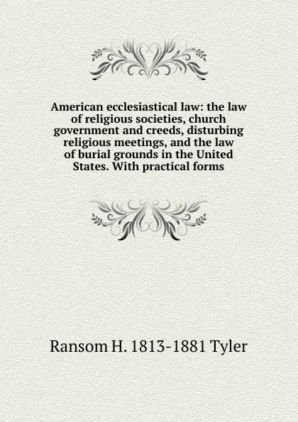 Обложка книги American ecclesiastical law: the law of religious societies, church government and creeds, disturbing religious meetings, and the law of burial grounds in the United States. With practical forms, Ransom H. 1813-1881 Tyler