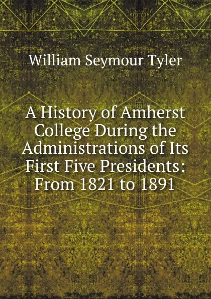 Обложка книги A History of Amherst College During the Administrations of Its First Five Presidents: From 1821 to 1891, William Seymour Tyler