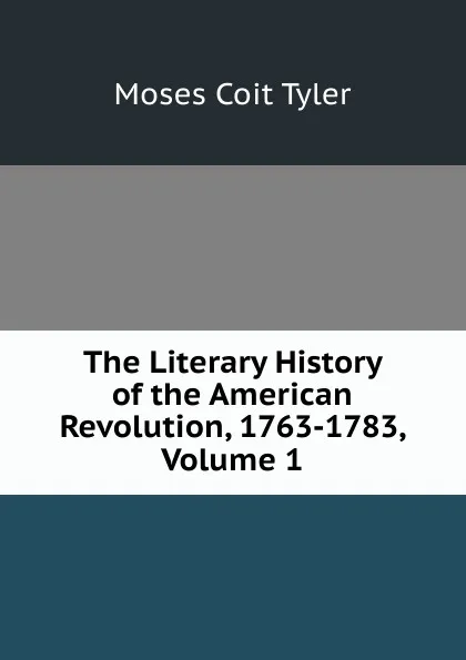 Обложка книги The Literary History of the American Revolution, 1763-1783, Volume 1, Moses Coit Tyler