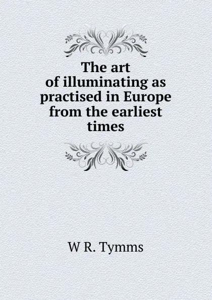 Обложка книги The art of illuminating as practised in Europe from the earliest times, W R. Tymms