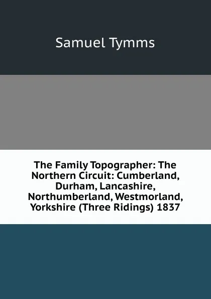 Обложка книги The Family Topographer: The Northern Circuit: Cumberland, Durham, Lancashire, Northumberland, Westmorland, Yorkshire (Three Ridings) 1837, Samuel Tymms