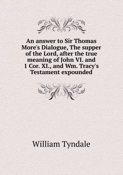 Обложка книги An answer to Sir Thomas More.s Dialogue, The supper of the Lord, after the true meaning of John VI. and 1 Cor. XI., and Wm. Tracy.s Testament expounded, William Tyndale
