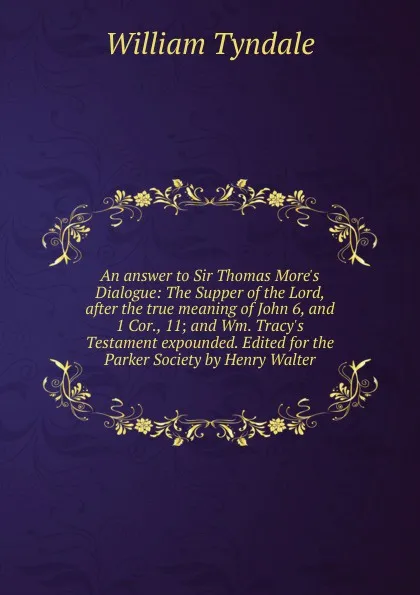 Обложка книги An answer to Sir Thomas More.s Dialogue: The Supper of the Lord, after the true meaning of John 6, and 1 Cor., 11; and Wm. Tracy.s Testament expounded. Edited for the Parker Society by Henry Walter, William Tyndale