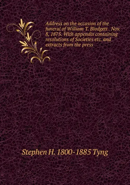 Обложка книги Address on the occasion of the funeral of William T. Blodgett . Nov. 8, 1875. With appendix containing resolutions of Societies etc. and extracts from the press., Stephen H. Tyng