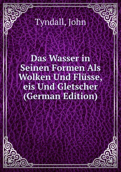 Обложка книги Das Wasser in Seinen Formen Als Wolken Und Flusse,eis Und Gletscher (German Edition), John Tyndall