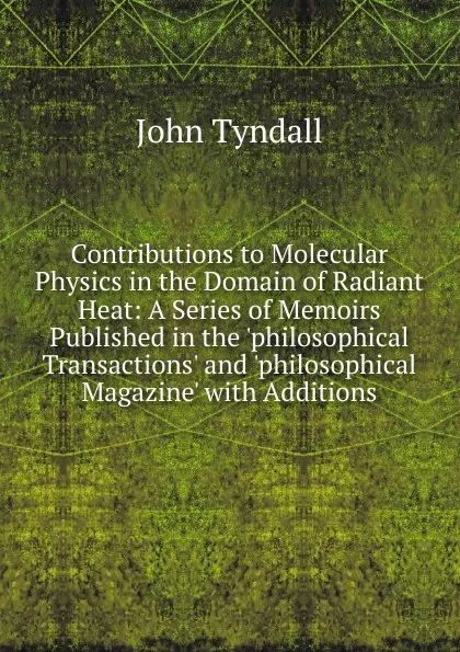 Обложка книги Contributions to Molecular Physics in the Domain of Radiant Heat: A Series of Memoirs Published in the .philosophical Transactions. and .philosophical Magazine. with Additions, John Tyndall