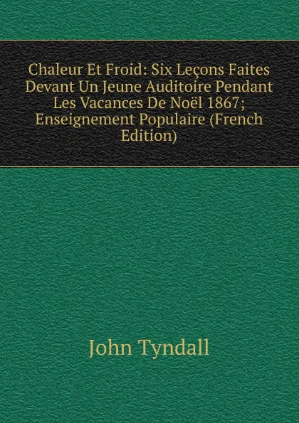 Обложка книги Chaleur Et Froid: Six Lecons Faites Devant Un Jeune Auditoire Pendant Les Vacances De Noel 1867; Enseignement Populaire (French Edition), John Tyndall