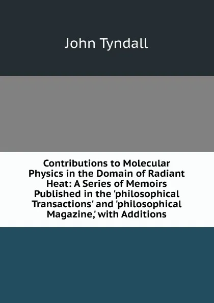 Обложка книги Contributions to Molecular Physics in the Domain of Radiant Heat: A Series of Memoirs Published in the .philosophical Transactions. and .philosophical Magazine,. with Additions, John Tyndall