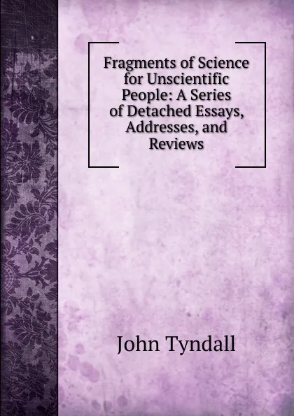 Обложка книги Fragments of Science for Unscientific People: A Series of Detached Essays, Addresses, and Reviews, John Tyndall