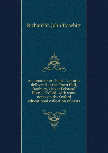 Обложка книги An amateur art-book. Lectures delivered at the Town Hall, Banbury, also at Felstead House, Oxford; with some notes on the Oxford educational collection of casts, Richard St. John Tyrwhitt