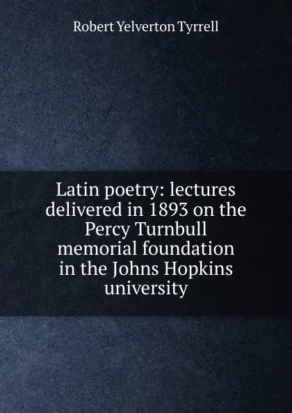 Обложка книги Latin poetry: lectures delivered in 1893 on the Percy Turnbull memorial foundation in the Johns Hopkins university, Robert Yelverton Tyrrell