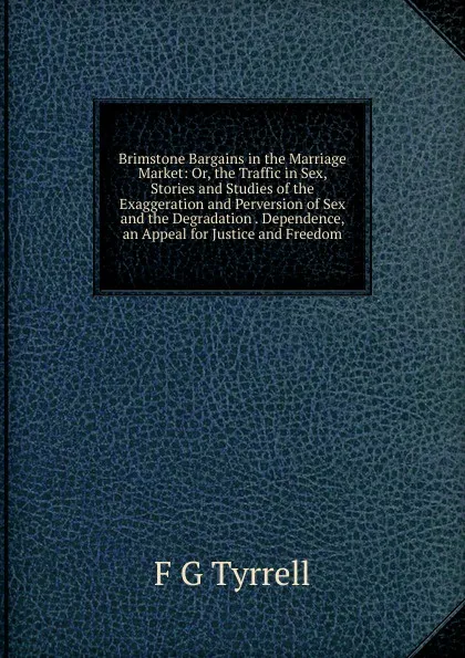 Обложка книги Brimstone Bargains in the Marriage Market: Or, the Traffic in Sex, Stories and Studies of the Exaggeration and Perversion of Sex and the Degradation . Dependence, an Appeal for Justice and Freedom, F G Tyrrell