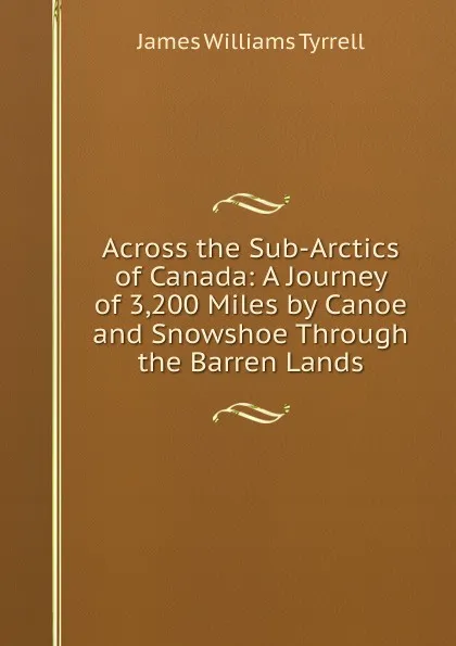 Обложка книги Across the Sub-Arctics of Canada: A Journey of 3,200 Miles by Canoe and Snowshoe Through the Barren Lands, James Williams Tyrrell