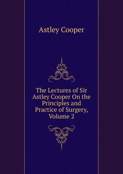 Обложка книги The Lectures of Sir Astley Cooper On the Principles and Practice of Surgery, Volume 2, Astley Cooper