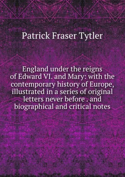 Обложка книги England under the reigns of Edward VI. and Mary: with the contemporary history of Europe, illustrated in a series of original letters never before . and biographical and critical notes, Patrick Fraser Tytler