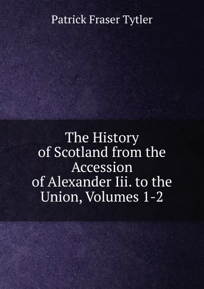 Обложка книги The History of Scotland from the Accession of Alexander Iii. to the Union, Volumes 1-2, Patrick Fraser Tytler