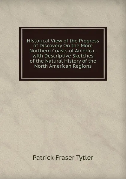 Обложка книги Historical View of the Progress of Discovery On the More Northern Coasts of America . with Descriptive Sketches of the Natural History of the North American Regions, Patrick Fraser Tytler