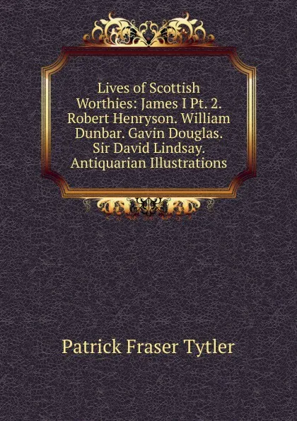 Обложка книги Lives of Scottish Worthies: James I Pt. 2. Robert Henryson. William Dunbar. Gavin Douglas. Sir David Lindsay. Antiquarian Illustrations, Patrick Fraser Tytler