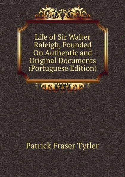 Обложка книги Life of Sir Walter Raleigh, Founded On Authentic and Original Documents (Portuguese Edition), Patrick Fraser Tytler