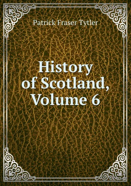 Обложка книги History of Scotland, Volume 6, Patrick Fraser Tytler